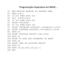 Programação imperativa em BASIC... 10  REM RESOLVE EQUACAO DO SEGUNDO GRAU 20  READ A,B,C 25  IF A=0 THEN GOTO 410 30  LET  D=B*B-4*A*C 40  IF D<0 THEN GOTO 430 50  PRINT "SOLUCAO" 60  IF D=0 THEN GOTO 100 70  PRINT "PRIMEIRA SOLUCAO",(-B+SQR(D))/(2*A) 80  PRINT "SEGUNDA SOLUCAO",(-B-SQR(D))/(2*A) 90  GOTO 20 100 PRINT "SOLUCAO UNICA",(-B)/(2*A) 200 GOTO 20 410 PRINT "A DEVE SER DIFERENTE DE ZERO" 420 GOTO 20 430 PRINT "NAO HA SOLUCOES REAIS" 440 GOTO 20 490 DATA 10,20,1241,123,22,-1 500 END 