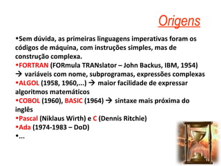 Origens Sem dúvida, as primeiras linguagens imperativas foram os códigos de máquina, com instruções simples, mas de construção complexa. FORTRAN  (FORmula TRANslator – John Backus, IBM, 1954)    variáveis com nome, subprogramas, expressões complexas ALGOL  (1958, 1960,...)    maior facilidade de expressar algoritmos matemáticos COBOL  (1960),  BASIC  (1964)    sintaxe mais próxima do inglês Pascal  (Niklaus Wirth) e  C  (Dennis Ritchie)  Ada  (1974-1983 – DoD) ... 