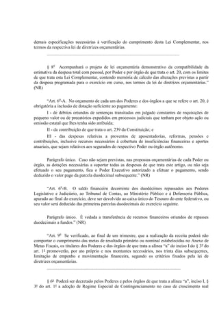 demais especificações necessárias à verificação do cumprimento desta Lei Complementar, nos
termos da respectiva lei de diretrizes orçamentárias.
........................................................................................................................
§ 8o
Acompanhará o projeto de lei orçamentária demonstrativo da compatibilidade da
estimativa da despesa total com pessoal, por Poder e por órgão de que trata o art. 20, com os limites
de que trata esta Lei Complementar, contendo memória de cálculo das alterações previstas a partir
da despesa programada para o exercício em curso, nos termos da lei de diretrizes orçamentárias.”
(NR)
“Art. 6o
-A. No orçamento de cada um dos Poderes e dos órgãos a que se refere o art. 20, é
obrigatória a inclusão de dotação suficiente ao pagamento:
I - de débitos oriundos de sentenças transitadas em julgado constantes de requisições de
pequeno valor ou de precatórios expedidos em processos judiciais que tenham por objeto ação ou
omissão estatal que lhes tenha sido atribuída;
II - da contribuição de que trata o art. 239 da Constituição; e
III - das despesas relativas a proventos de aposentadorias, reformas, pensões e
contribuições, inclusive recursos necessários à cobertura de insuficiências financeiras e aportes
atuariais, que sejam relativos aos segurados do respectivo Poder ou órgão autônomo.
Parágrafo único. Caso não sejam previstas, nas propostas orçamentárias de cada Poder ou
órgão, as dotações necessárias a suportar todas as despesas de que trata este artigo, ou não seja
efetuado o seu pagamento, fica o Poder Executivo autorizado a efetuar o pagamento, sendo
deduzido o valor pago da parcela duodecimal subsequente.” (NR)
“Art. 6o
-B. O saldo financeiro decorrente dos duodécimos repassados aos Poderes
Legislativo e Judiciário, ao Tribunal de Contas, ao Ministério Público e à Defensoria Pública,
apurado ao final do exercício, deve ser devolvido ao caixa único do Tesouro do ente federativo, ou
seu valor será deduzido das primeiras parcelas duodecimais do exercício seguinte.
Parágrafo único. É vedada a transferência de recursos financeiros oriundos de repasses
duodecimais a fundos.” (NR)
“Art. 9o
Se verificado, ao final de um trimestre, que a realização da receita poderá não
comportar o cumprimento das metas de resultado primário ou nominal estabelecidas no Anexo de
Metas Fiscais, os titulares dos Poderes e dos órgãos de que trata a alínea “a” do inciso I do § 3º do
art. 1º promoverão, por ato próprio e nos montantes necessários, nos trinta dias subsequentes,
limitação de empenho e movimentação financeira, segundo os critérios fixados pela lei de
diretrizes orçamentárias.
.........................................................................................................................
§ 6º Poderá ser decretado pelos Poderes e pelos órgãos de que trata a alínea “a”, inciso I, §
3º do art. 1º a adoção de Regime Especial de Contingenciamento no caso de crescimento real
 