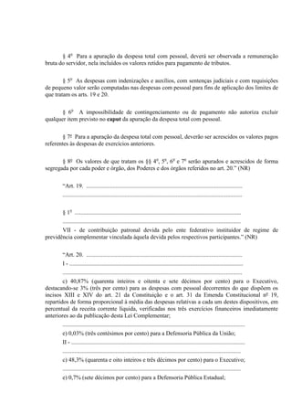 § 4o
Para a apuração da despesa total com pessoal, deverá ser observada a remuneração
bruta do servidor, nela incluídos os valores retidos para pagamento de tributos.
§ 5o
As despesas com indenizações e auxílios, com sentenças judiciais e com requisições
de pequeno valor serão computadas nas despesas com pessoal para fins de aplicação dos limites de
que tratam os arts. 19 e 20.
§ 6o
A impossibilidade de contingenciamento ou de pagamento não autoriza excluir
qualquer item previsto no caput da apuração da despesa total com pessoal.
§ 7º Para a apuração da despesa total com pessoal, deverão ser acrescidos os valores pagos
referentes às despesas de exercícios anteriores.
§ 8º Os valores de que tratam os §§ 4o
, 5o
, 6o
e 7o
serão apurados e acrescidos de forma
segregada por cada poder e órgão, dos Poderes e dos órgãos referidos no art. 20.” (NR)
“Art. 19. ..........................................................................................................
..........................................................................................................................
§ 1o
.................................................................................................................
.........................................................................................................................
VII - de contribuição patronal devida pelo ente federativo instituidor de regime de
previdência complementar vinculada àquela devida pelos respectivos participantes.” (NR)
“Art. 20. ..........................................................................................................
I - ......................................................................................................................
..........................................................................................................................
c) 40,87% (quarenta inteiros e oitenta e sete décimos por cento) para o Executivo,
destacando-se 3% (três por cento) para as despesas com pessoal decorrentes do que dispõem os
incisos XIII e XIV do art. 21 da Constituição e o art. 31 da Emenda Constitucional nº 19,
repartidos de forma proporcional à média das despesas relativas a cada um destes dispositivos, em
percentual da receita corrente líquida, verificadas nos três exercícios financeiros imediatamente
anteriores ao da publicação desta Lei Complementar;
............................................................................................................................
e) 0,03% (três centésimos por cento) para a Defensoria Pública da União;
II - ......................................................................................................................
.........................................................................................................................
c) 48,3% (quarenta e oito inteiros e três décimos por cento) para o Executivo;
.........................................................................................................................
e) 0,7% (sete décimos por cento) para a Defensoria Pública Estadual;
 