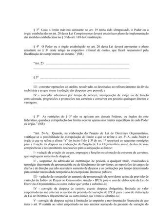 § 3o
Caso o limite máximo constante no art. 19 tenha sido ultrapassado, o Poder ou o
órgão estabelecido no art. 20 desta Lei Complementar deverá estabelecer plano de implementação
das medidas estabelecidas no § 3º do art. 169 da Constituição.
§ 4o
O Poder ou o órgão estabelecido no art. 20 desta Lei deverá apresentar o plano
constante no § 3° deste artigo ao respectivo tribunal de contas, que ficará responsável pela
fiscalização de cumprimento do mesmo.” (NR)
“Art. 23. ..........................................................................................................
..........................................................................................................................
§ 3o
..................................................................................................................
..........................................................................................................................
III - contratar operações de crédito, ressalvadas as destinadas ao refinanciamento da dívida
mobiliária e as que visem à redução das despesas com pessoal; e
IV - conceder adicionais por tempo de serviço, incorporação de cargo ou de função
comissionada, progressões e promoções nas carreiras e converter em pecúnia quaisquer direitos e
vantagens.
..........................................................................................................................
§ 5o
As restrições do § 3o
não se aplicam aos demais Poderes, ou órgãos do ente
federativo, quando a extrapolação dos limites ocorrer apenas nos limites específicos de cada Poder
ou órgão.” (NR)
“Art. 24-A. Quando, na elaboração do Projeto de Lei de Diretrizes Orçamentárias,
verifique-se a possibilidade de extrapolação do limite a que se refere o art. 3º-A, cada Poder e
órgão a que se refere a alínea “a” do inciso I do § 3º do art. 1º respeitará as seguintes restrições
para a fixação da despesa na elaboração do Projeto de Lei Orçamentária anual, dentro de suas
competências e nos montantes necessários para a adequação ao limite:
I - vedação da criação de cargos, empregos e funções ou alteração da estrutura de carreiras,
que impliquem aumento de despesa;
II - suspensão da admissão ou contratação de pessoal, a qualquer título, ressalvadas a
reposição decorrente de aposentadoria ou de falecimento de servidores, as reposições de cargos de
chefia e de direção que não acarretem aumento de despesa e as contrações por tempo determinado
para atender necessidade temporária de excepcional interesse público;
III - vedação de concessão de aumento de remuneração de servidores acima da previsão de
variação do Índice de Preços ao Consumidor Amplo - IPCA para o ano de elaboração da Lei de
Diretrizes Orçamentárias ou outro índice que venha a substituí-lo;
IV - correção da despesa de custeio, exceto despesa obrigatória, limitada ao valor
empenhado no ano anterior acrescido da previsão de variação do IPCA para o ano de elaboração
da Lei de Diretrizes Orçamentárias ou outro índice que venha a substituí-lo;
V - correção da despesa sujeita à limitação de empenho e movimentação financeira de que
trata o art. 9º restrita ao valor empenhado no ano anterior acrescido da previsão de variação do
 