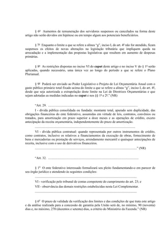 § 6º Aumentos de remuneração dos servidores suspensos ou cancelados na forma deste
artigo não serão devidos em hipótese ou em tempo algum aos potenciais beneficiários.
§ 7º Enquanto o limite a que se refere a alínea “g”, inciso I, do art. 4º não for atendido, ficam
suspensos os efeitos de novas alterações na legislação tributária que impliquem queda na
arrecadação e a implementação das propostas legislativas que resultem em aumento de despesas
primárias.
§ 8º As restrições dispostas no inciso VI do caput deste artigo e no inciso V do § 1º serão
aplicadas, quando necessário, uma única vez ao longo do período a que se refere o Plano
Plurianual.
§ 9º Poderá ser enviado ao Poder Legislativo o Projeto de Lei Orçamentária Anual com o
gasto público primário total fixado acima do limite a que se refere a alínea “g”, inciso I, do art. 4º,
desde que seja autorizada a extrapolação deste limite na Lei de Diretrizes Orçamentárias e que
sejam adotadas as medidas indicadas no caput e nos §§ 1º e 2º.” (NR)
“Art. 29. .............................................................................................................
I - dívida pública consolidada ou fundada: montante total, apurado sem duplicidade, das
obrigações financeiras do ente federativo, assumidas em virtude de leis, contratos, convênios ou
tratados, para amortização em prazo superior a doze meses e as operações de crédito, exceto
antecipação da receita orçamentária, independentemente do prazo de amortização.
..........................................................................................................................
VI - dívida pública contratual: quando representada por outros instrumentos de crédito,
como contratos, inclusive os relativos a financiamentos da execução de obras, fornecimento de
bens e mercadorias ou prestação de serviços, arrendamento mercantil e quaisquer antecipações de
receita, inclusive com o uso de derivativos financeiros.
............................................................................................................................” (NR)
“Art. 32. ..............................................................................................................
§ 1o
O ente federativo interessado formalizará seu pleito fundamentando-o em parecer de
seu órgão jurídico e atendendo às seguintes condições:
............................................................................................................................
VI - verificação pelo tribunal de contas competente do cumprimento do art. 23; e
VII - observância das demais restrições estabelecidas nesta Lei Complementar.
............................................................................................................................
§ 6o
O prazo de validade da verificação dos limites e das condições de que trata este artigo
e da análise realizada para a concessão de garantia pela União será de, no mínimo, 90 (noventa)
dias e, no máximo, 270 (duzentos e setenta) dias, a critério do Ministério da Fazenda.” (NR)
 