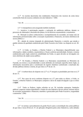 § 2o
As receitas decorrentes dos rendimentos financeiros dos recursos da conta única
constituirão fonte de recursos ordinários do ente federativo.” (NR)
“Art. 48. ...............................................................................................................
§ 1º A transparência será assegurada também mediante:
I - incentivo à participação popular e realização de audiências públicas, durante os
processos de elaboração e discussão dos planos, lei de diretrizes orçamentárias e orçamentos;
II - liberação ao pleno conhecimento e acompanhamento da sociedade, em tempo real, de
informações pormenorizadas sobre a execução orçamentária e financeira, em meios eletrônicos de
acesso público; e
III - adoção de sistema integrado de administração financeira e controle, que atenda a
padrão mínimo de qualidade estabelecido pelo Poder Executivo da União e ao disposto no art. 48-
A.
§ 2o
A União, os Estados, o Distrito Federal e os Municípios disponibilizarão suas
informações e dados contábeis, orçamentários e fiscais conforme periodicidade, formato e sistema
estabelecidos pelo órgão central de contabilidade da União, os quais deverão ser divulgados em
meio eletrônico de amplo acesso público.
§ 3o
Os Estados, o Distrito Federal e os Municípios encaminharão ao Ministério da
Fazenda, nos termos e na periodicidade a serem definidos em instrução específica deste órgão, as
informações necessárias para a constituição do registro eletrônico centralizado e atualizado das
dívidas públicas interna e externa, de que trata o § 4o
do art. 32.
§ 4o
A inobservância do disposto nos § 2o
e § 3o
ensejará as penalidades previstas no § 2o
do art. 51.
§ 5o
Nos casos de envio conforme disposto no § 2o
, para todos os efeitos, a União, os
Estados, o Distrito Federal e os Municípios cumprem o dever de ampla divulgação a que se refere
o caput.
§ 6o
Todos os Poderes, órgãos referidos no art. 20, incluídas autarquias, fundações
públicas, empresas estatais dependentes e fundos do ente federativo devem utilizar sistemas únicos
de execução orçamentária e financeira, mantidos e gerenciados pelo Poder Executivo, resguardada
a autonomia.” (NR)
“Art. 50. ............................................................................................................
............................................................................................................................
§ 2o
As normas e procedimentos de gestão fiscal e para a consolidação das contas públicas
de que trata o inciso III do art. 67, de aplicação obrigatória pelos entes federativos, serão editados
 