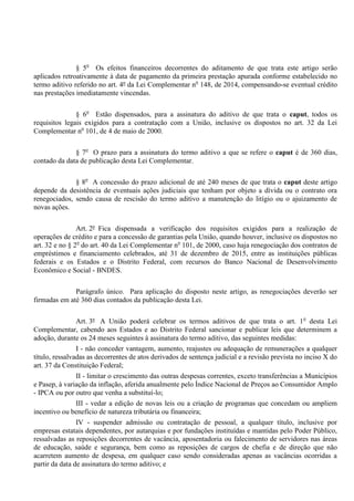 § 5o
Os efeitos financeiros decorrentes do aditamento de que trata este artigo serão
aplicados retroativamente à data de pagamento da primeira prestação apurada conforme estabelecido no
termo aditivo referido no art. 4º da Lei Complementar no
148, de 2014, compensando-se eventual crédito
nas prestações imediatamente vincendas.
§ 6o
Estão dispensados, para a assinatura do aditivo de que trata o caput, todos os
requisitos legais exigidos para a contratação com a União, inclusive os dispostos no art. 32 da Lei
Complementar no
101, de 4 de maio de 2000.
§ 7o
O prazo para a assinatura do termo aditivo a que se refere o caput é de 360 dias,
contado da data de publicação desta Lei Complementar.
§ 8o
A concessão do prazo adicional de até 240 meses de que trata o caput deste artigo
depende da desistência de eventuais ações judiciais que tenham por objeto a dívida ou o contrato ora
renegociados, sendo causa de rescisão do termo aditivo a manutenção do litígio ou o ajuizamento de
novas ações.
Art. 2º Fica dispensada a verificação dos requisitos exigidos para a realização de
operações de crédito e para a concessão de garantias pela União, quando houver, inclusive os dispostos no
art. 32 e no § 2o
do art. 40 da Lei Complementar no
101, de 2000, caso haja renegociação dos contratos de
empréstimos e financiamento celebrados, até 31 de dezembro de 2015, entre as instituições públicas
federais e os Estados e o Distrito Federal, com recursos do Banco Nacional de Desenvolvimento
Econômico e Social - BNDES.
Parágrafo único. Para aplicação do disposto neste artigo, as renegociações deverão ser
firmadas em até 360 dias contados da publicação desta Lei.
Art. 3º A União poderá celebrar os termos aditivos de que trata o art. 1o
desta Lei
Complementar, cabendo aos Estados e ao Distrito Federal sancionar e publicar leis que determinem a
adoção, durante os 24 meses seguintes à assinatura do termo aditivo, das seguintes medidas:
I - não conceder vantagem, aumento, reajustes ou adequação de remunerações a qualquer
título, ressalvadas as decorrentes de atos derivados de sentença judicial e a revisão prevista no inciso X do
art. 37 da Constituição Federal;
II - limitar o crescimento das outras despesas correntes, exceto transferências a Municípios
e Pasep, à variação da inflação, aferida anualmente pelo Índice Nacional de Preços ao Consumidor Amplo
- IPCA ou por outro que venha a substituí-lo;
III - vedar a edição de novas leis ou a criação de programas que concedam ou ampliem
incentivo ou benefício de natureza tributária ou financeira;
IV - suspender admissão ou contratação de pessoal, a qualquer título, inclusive por
empresas estatais dependentes, por autarquias e por fundações instituídas e mantidas pelo Poder Público,
ressalvadas as reposições decorrentes de vacância, aposentadoria ou falecimento de servidores nas áreas
de educação, saúde e segurança, bem como as reposições de cargos de chefia e de direção que não
acarretem aumento de despesa, em qualquer caso sendo consideradas apenas as vacâncias ocorridas a
partir da data de assinatura do termo aditivo; e
 