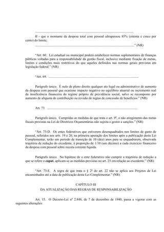 .......................................................................................................................
II - que o montante da despesa total com pessoal ultrapassou 85% (oitenta e cinco por
cento) do limite;
........................................................................................................................” (NR)
“Art. 60. Lei estadual ou municipal poderá estabelecer normas suplementares de finanças
públicas voltadas para a responsabilidade da gestão fiscal, inclusive mediante fixação de metas,
limites e condições mais restritivos do que aqueles definidos nas normas gerais previstas em
legislação federal.” (NR)
“Art. 69. .............................................................................................................
Parágrafo único. É nulo de pleno direito qualquer ato legal ou administrativo de aumento
da despesa com pessoal que ocasione impacto negativo no equilíbrio atuarial ou incremento real
da insuficiência financeira do regime próprio de previdência social, salvo se recomposto por
aumento de alíquota de contribuição ou revisão de regras de concessão de benefícios.” (NR)
Art. 73. ..............................................................................................................
Parágrafo único. Cumpridas as medidas de que trata o art. 9o
, o não atingimento das metas
fiscais previstas na Lei de Diretrizes Orçamentárias não sujeita o gestor a sanções.” (NR)
“Art. 73-D. Os entes federativos que estiverem desenquadrados nos limites de gasto de
pessoal, referidos nos arts. 19 e 20, na primeira apuração dos limites após a publicação desta Lei
Complementar, terão um período de transição de 10 (dez) anos para se enquadrarem, observada
trajetória de redução do excedente, à proporção de 1/10 (um décimo) a cada exercício financeiro
da despesa com pessoal sobre receita corrente líquida.
Parágrafo único. Na hipótese de o ente federativo não cumprir a trajetória de redução a
que se refere o caput, aplicam-se as medidas previstas no art. 23 em relação ao excedente.” (NR)
“Art. 73-E. A regra de que trata o § 2º do art. 22 não se aplica aos Projetos de Lei
encaminhados até a data de publicação desta Lei Complementar.” (NR)
CAPÍTULO III
DA ATUALIZAÇÃO DAS REGRAS DE RESPONSABILIZAÇÃO
Art. 15. O Decreto-Lei no
2.848, de 7 de dezembro de 1940, passa a vigorar com as
seguintes alterações:
 