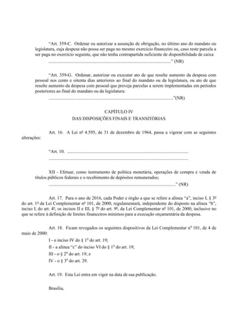 “Art. 359-C. Ordenar ou autorizar a assunção de obrigação, no último ano do mandato ou
legislatura, cuja despesa não possa ser paga no mesmo exercício financeiro ou, caso reste parcela a
ser paga no exercício seguinte, que não tenha contrapartida suficiente de disponibilidade de caixa:
...........................................................................................................” (NR)
“Art. 359-G. Ordenar, autorizar ou executar ato de que resulte aumento da despesa com
pessoal nos cento e oitenta dias anteriores ao final do mandato ou da legislatura, ou ato de que
resulte aumento da despesa com pessoal que preveja parcelas a serem implementadas em períodos
posteriores ao final do mandato ou da legislatura:
.............................................................................................................”(NR)
CAPÍTULO IV
DAS DISPOSIÇÕES FINAIS E TRANSITÓRIAS
Art. 16. A Lei nº 4.595, de 31 de dezembro de 1964, passa a vigorar com as seguintes
alterações:
“Art. 10. ..........................................................................................................
..........................................................................................................................
XII - Efetuar, como instrumento de política monetária, operações de compra e venda de
títulos públicos federais e o recebimento de depósitos remunerados;
...............................................................................................................” (NR)
Art. 17. Para o ano de 2016, cada Poder e órgão a que se refere a alínea “a”, inciso I, § 3º
do art. 1º da Lei Complementar nº 101, de 2000, regulamentará, independente do disposto na alínea “h”,
inciso I, do art. 4º, os incisos II e III, § 7º do art. 9º, da Lei Complementar nº 101, de 2000, inclusive no
que se refere à definição de limites financeiros mínimos para a execução orçamentária da despesa.
Art. 18. Ficam revogados os seguintes dispositivos da Lei Complementar no
101, de 4 de
maio de 2000:
I - o inciso IV do § 1o
do art. 19;
II - a alínea “c” do inciso VI do § 1o
do art. 19;
III - o § 2o
do art. 19; e
IV - o § 3o
do art. 29.
Art. 19. Esta Lei entra em vigor na data de sua publicação.
Brasília,
 
