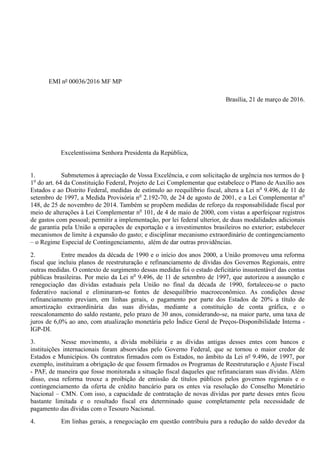 EMI nº 00036/2016 MF MP
Brasília, 21 de março de 2016.
Excelentíssima Senhora Presidenta da República,
1. Submetemos à apreciação de Vossa Excelência, e com solicitação de urgência nos termos do §
1o
do art. 64 da Constituição Federal, Projeto de Lei Complementar que estabelece o Plano de Auxílio aos
Estados e ao Distrito Federal, medidas de estímulo ao reequilíbrio fiscal, altera a Lei no
9.496, de 11 de
setembro de 1997, a Medida Provisória no
2.192-70, de 24 de agosto de 2001, e a Lei Complementar no
148, de 25 de novembro de 2014. Também se propõem medidas de reforço da responsabilidade fiscal por
meio de alterações à Lei Complementar no
101, de 4 de maio de 2000, com vistas a aperfeiçoar registros
de gastos com pessoal; permitir a implementação, por lei federal ulterior, de duas modalidades adicionais
de garantia pela União a operações de exportação e a investimentos brasileiros no exterior; estabelecer
mecanismos de limite à expansão do gasto; e disciplinar mecanismo extraordinário de contingenciamento
– o Regime Especial de Contingenciamento, além de dar outras providências.
2. Entre meados da década de 1990 e o início dos anos 2000, a União promoveu uma reforma
fiscal que incluiu planos de reestruturação e refinanciamento de dívidas dos Governos Regionais, entre
outras medidas. O contexto de surgimento dessas medidas foi o estado deficitário insustentável das contas
públicas brasileiras. Por meio da Lei no
9.496, de 11 de setembro de 1997, que autorizou a assunção e
renegociação das dívidas estaduais pela União no final da década de 1990, fortaleceu-se o pacto
federativo nacional e eliminaram-se fontes de desequilíbrio macroeconômico. As condições desse
refinanciamento previam, em linhas gerais, o pagamento por parte dos Estados de 20% a título de
amortização extraordinária das suas dívidas, mediante a constituição de conta gráfica, e o
reescalonamento do saldo restante, pelo prazo de 30 anos, considerando-se, na maior parte, uma taxa de
juros de 6,0% ao ano, com atualização monetária pelo Índice Geral de Preços-Disponibilidade Interna -
IGP-DI.
3. Nesse movimento, a dívida mobiliária e as dívidas antigas desses entes com bancos e
instituições internacionais foram absorvidas pelo Governo Federal, que se tornou o maior credor de
Estados e Municípios. Os contratos firmados com os Estados, no âmbito da Lei nº 9.496, de 1997, por
exemplo, instituíram a obrigação de que fossem firmados os Programas de Reestruturação e Ajuste Fiscal
- PAF, de maneira que fosse monitorada a situação fiscal daqueles que refinanciaram suas dívidas. Além
disso, essa reforma trouxe a proibição de emissão de títulos públicos pelos governos regionais e o
contingenciamento da oferta de crédito bancário para os entes via resolução do Conselho Monetário
Nacional – CMN. Com isso, a capacidade de contratação de novas dívidas por parte desses entes ficou
bastante limitada e o resultado fiscal era determinado quase completamente pela necessidade de
pagamento das dívidas com o Tesouro Nacional.
4. Em linhas gerais, a renegociação em questão contribuiu para a redução do saldo devedor da
 
