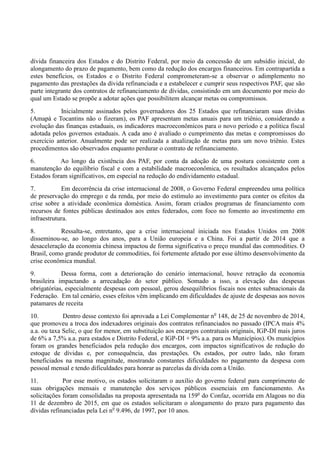 dívida financeira dos Estados e do Distrito Federal, por meio da concessão de um subsídio inicial, do
alongamento do prazo de pagamento, bem como da redução dos encargos financeiros. Em contrapartida a
estes benefícios, os Estados e o Distrito Federal comprometeram-se a observar o adimplemento no
pagamento das prestações da dívida refinanciada e a estabelecer e cumprir seus respectivos PAF, que são
parte integrante dos contratos de refinanciamento de dívidas, consistindo em um documento por meio do
qual um Estado se propõe a adotar ações que possibilitem alcançar metas ou compromissos.
5. Inicialmente assinados pelos governadores dos 25 Estados que refinanciaram suas dívidas
(Amapá e Tocantins não o fizeram), os PAF apresentam metas anuais para um triênio, considerando a
evolução das finanças estaduais, os indicadores macroeconômicos para o novo período e a política fiscal
adotada pelos governos estaduais. A cada ano é avaliado o cumprimento das metas e compromissos do
exercício anterior. Anualmente pode ser realizada a atualização de metas para um novo triênio. Estes
procedimentos são observados enquanto perdurar o contrato de refinanciamento.
6. Ao longo da existência dos PAF, por conta da adoção de uma postura consistente com a
manutenção do equilíbrio fiscal e com a estabilidade macroeconômica, os resultados alcançados pelos
Estados foram significativos, em especial na redução do endividamento estadual.
7. Em decorrência da crise internacional de 2008, o Governo Federal empreendeu uma política
de preservação do emprego e da renda, por meio do estímulo ao investimento para conter os efeitos da
crise sobre a atividade econômica doméstica. Assim, foram criados programas de financiamento com
recursos de fontes públicas destinados aos entes federados, com foco no fomento ao investimento em
infraestrutura.
8. Ressalta-se, entretanto, que a crise internacional iniciada nos Estados Unidos em 2008
disseminou-se, ao longo dos anos, para a União europeia e a China. Foi a partir de 2014 que a
desaceleração da economia chinesa impactou de forma significativa o preço mundial das commodities. O
Brasil, como grande produtor de commodities, foi fortemente afetado por esse último desenvolvimento da
crise econômica mundial.
9. Dessa forma, com a deterioração do cenário internacional, houve retração da economia
brasileira impactando a arrecadação do setor público. Somado a isso, a elevação das despesas
obrigatórias, especialmente despesas com pessoal, gerou desequilíbrios fiscais nos entes subnacionais da
Federação. Em tal cenário, esses efeitos vêm implicando em dificuldades de ajuste de despesas aos novos
patamares de receita
10. Dentro desse contexto foi aprovada a Lei Complementar no
148, de 25 de novembro de 2014,
que promoveu a troca dos indexadores originais dos contratos refinanciados no passado (IPCA mais 4%
a.a. ou taxa Selic, o que for menor, em substituição aos encargos contratuais originais, IGP-DI mais juros
de 6% a 7,5% a.a. para estados e Distrito Federal, e IGP-DI + 9% a.a. para os Municípios). Os municípios
foram os grandes beneficiados pela redução dos encargos, com impactos significativos de redução do
estoque de dívidas e, por consequência, das prestações. Os estados, por outro lado, não foram
beneficiados na mesma magnitude, mostrando constantes dificuldades no pagamento da despesa com
pessoal mensal e tendo dificuldades para honrar as parcelas da dívida com a União.
11. Por esse motivo, os estados solicitaram o auxílio do governo federal para cumprimento de
suas obrigações mensais e manutenção dos serviços públicos essenciais em funcionamento. As
solicitações foram consolidadas na proposta apresentada na 159o
do Confaz, ocorrida em Alagoas no dia
11 de dezembro de 2015, em que os estados solicitaram o alongamento do prazo para pagamento das
dívidas refinanciadas pela Lei no
9.496, de 1997, por 10 anos.
 