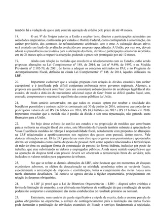 também há a vedação de que o ente contrate operação de crédito pelo prazo de até 48 meses.
18. O art. 9o
do Projeto autoriza a União a receber bens, direitos e participações acionárias em
sociedades empresárias, controladas por estados e Distrito Federal, como contrapartida à amortização, em
caráter provisório, dos contratos de refinanciamento celebrados com o ente. A valoração desses ativos
será atestada em laudo de avaliação produzido por empresa especializada. A União, por sua vez, deverá
adotar as providências necessárias para a alienação dos bens, direitos e participações acionárias recebidos
em até 24 meses após a respectiva recepção, podendo o prazo ser prorrogado por até 12 meses.
19. Ainda com relação às medidas que envolvem o relacionamento com os Estados, estão sendo
propostas alterações na Lei Complementar no
148, de 2014, na Lei no
9.496, de 1997, e na Medida
Provisória no
2.192-70, de 2001, de forma a adequar os conceitos utilizados no PAF, e no Programa de
Acompanhamento Fiscal, definido na citada Lei Complementar no
148, de 2014, àqueles utilizados na
LRF.
20. Importante esclarecer que a solução proposta com relação às dívidas estaduais tem caráter
excepcional e é justificada pela difícil conjuntura enfrentada pelos governos regionais. Ademais, a
proposta em questão deverá contribuir com um consistente robustecimento do arcabouço legal/fiscal dos
estados, de modo a dotá-los de mecanismo adicional capaz de fazer frente ao difícil quadro fiscal, sem,
contudo, comprometer o necessário equilíbrio das contas públicas da União.
21. Num cenário conservador, em que todos os estados optem por receber a totalidade dos
benefícios permitidos e assinem aditivos contratuais até 30 de junho de 2016, estima-se que poderão ser
postergados valores de até R$ 9,6 bilhões em 2016, R$ 18,9 bilhões em 2017 e R$ 17 bilhões em 2018.
Importante ressaltar que a medida não é perdão da dívida e sim uma repactuação, não gerando custo
financeiro para a União.
22. No bojo desse esforço de auxílio aos estados e na proposição de medidas que contribuam
para a melhoria na situação fiscal dos entes, este Ministério da Fazenda também submete à apreciação de
Vossa Excelência medidas de reforço à responsabilidade fiscal, notadamente com propostas de alterações
na LRF relacionadas a aperfeiçoamentos nos registros dos gastos com pessoal, dentre outros. Vale
destacar alterações no art. 18 da LRF para deixar mais claro que os gastos com pensionistas e aposentados
devem ser computados como outras despesas de pessoal, bem como aqueles relacionados à terceirização
de mão-de-obra ou qualquer forma de contratação de pessoal de forma indireta, inclusive por posto de
trabalho, que atue substituindo servidores e empregados públicos. Ainda nesse sentido especifica-se que
na apuração da despesa total com pessoal deverá ser observada a remuneração bruta do servidor, nela
incluídos os valores retidos para pagamento de tributos.
23. No que se refere as demais alterações da LRF, cabe destacar que em momentos de choques
econômicos adversos, os efeitos da desaceleração na atividade econômica sobre as variáveis fiscais,
especialmente a arrecadação de impostos e contribuições, torna o cumprimento das metas fiscais uma
tarefa altamente desafiadora. Tal cenário se agrava devido à rigidez orçamentária, principalmente em
relação às despesas obrigatórias.
24. A LRF já prevê que a Lei de Diretrizes Orçamentárias - LDO – disporá sobre critérios e
forma de limitação de empenho, a ser efetivada nas hipóteses de verificação de que a realização da receita
poderá não comportar o cumprimento das metas estabelecidas de resultado primário ou nominal.
25. Entretanto, num cenário de queda significativa e rápida de receita, dada a enorme parcela de
gastos obrigatórios no orçamento, o esforço de contingenciamento para a realização das metas fiscais
pode demandar a paralisação de atividades essenciais do Estado e serviços fundamentais à sociedade,
 