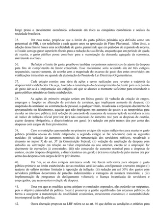 longo prazo o crescimento econômico, colocando em risco as conquistas econômicas e sociais da
sociedade brasileira.
35. Por essa razão, propõe-se que o limite do gasto público primário seja definido como um
percentual do PIB, a ser redefinido a cada quatro anos na aprovação do Plano Plurianual. Além disso, a
adoção desse limite busca uma aciclicidade do gasto, permitindo que em períodos de expansão da receita,
o Estado consiga gerar superávits fiscais para a redução da sua dívida, enquanto que em período de queda
de receita, o gasto público possa contribuir para a manutenção da demanda agregada da economia,
suavizando as crises.
36. Definido o limite do gasto, propõe-se também mecanismos automáticos de ajuste da despesa
para fins de cumprimento do limite concebido. Esse mecanismo seria acionado em até três estágios
sequenciais, sucessivamente, de acordo com a magnitude do excesso de gasto dos entes envolvidos em
verificações trimestrais ou quando da elaboração do Projeto de Lei Diretrizes Orçamentárias.
37. Cada estágio contém uma série de ações a serem realizadas para reverter a trajetória da
despesa total estabelecida. Ou seja, havendo a constatação do descumprimento do limite para a expansão
do gasto dar-se-á a implantação dos estágios até que se alcance o montante suficiente para reconduzir o
gasto público primário ao limite estabelecido.
38. As ações do primeiro estágio seriam em linhas gerais: (i) vedação da criação de cargos,
empregos e funções ou alteração da estrutura de carreiras, que impliquem aumento de despesa; (ii)
suspensão da admissão ou contratação de pessoal, a qualquer título, ressalvadas a reposição decorrente de
aposentadoria ou falecimento, aquelas que não impliquem em aumento de gastos e as temporárias para
atender ao interesse público; (iii) vedação de concessão de aumentos de remuneração de servidores acima
do índice de inflação oficial prevista; (iv) não concessão de aumento real para as despesas de custeio,
exceto despesa obrigatória, e discricionárias em geral; (v) redução em pelo menos dez por cento das
despesas com cargos de livre provimento.
39. Caso as restrições apresentadas no primeiro estágio não sejam suficientes para manter o gasto
público primário abaixo do limite estipulado, o segundo estágio se faz necessário com as seguintes
medidas: (i) vedação de aumentos nominais de remuneração dos servidores públicos, ressalvado o
disposto no inciso X do art. 37 da Constituição Federal; (ii) vedação da ampliação de despesa com
subsídio ou subvenção em relação ao valor empenhado no ano anterior, exceto se a ampliação for
decorrente de operações já contratadas; (iii) não concessão de aumento nominal para a despesas de
custeio, exceto despesa obrigatória, e discricionárias em geral; e (v) nova redução de pelo menos dez por
cento das despesas com cargos de livre provimento.
40. Por fim, se os dois estágios anteriores ainda não forem suficientes para adequar o gasto
público primário ao limite estabelecido, novas medidas serão ativadas, configurando o terceiro estágio: (i)
reajuste do salário mínimo limitado à reposição da inflação; (ii) redução em até 30% dos gastos com
servidores públicos decorrentes de parcelas indenizatórias e vantagens de natureza transitória; e (iii)
implementação de programas de desligamento voluntário e licença incentivada de servidores e
empregados, que representem redução de despesa.
41. Uma vez que as medidas acima atinjam os resultados esperados, elas poderão ser suspensas,
pois o objetivo primordial da política fiscal é promover a gestão equilibradas dos recursos públicos, de
forma a assegurar a manutenção da estabilidade econômica, crescimento econômico e sustentabilidade
intertemporal da dívida pública.
42. Outra alteração proposta na LRF refere-se ao art. 40 que define as condições e critérios para
 