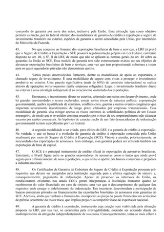 concessão de garantia por parte dos entes, inclusive pela União. Essa alteração tem como objetivo
permitir a criação, por lei federal ulterior, das modalidades de garantia de crédito à exportação e seguro de
investimento brasileiro no exterior, espécies de garantia a serem concedidas pela União, por intermédio
do Ministério da Fazenda.
43. No que concerne ao fomento das exportações brasileiras de bens e serviços, a LRF já prevê
que o Seguro de Crédito à Exportação - SCE possuirá regulamentação própria em Lei Federal, conforme
disposto no art. 40, § 8o
, II da LRF, de modo que não se aplicam as normas gerais do art. 40 sobre as
garantias da União ao SCE. Esse modelo de garantia tem sido extremamente exitoso no seu objetivo de
alavancar exportações brasileiras de bens e serviços, uma vez que tem proporcionado cobertura a riscos
para os quais seguradoras privadas não demonstram apetite.
44. Vários países desenvolvidos fornecem, dentre as modalidades de apoio ao exportador, o
chamado seguro de investimento. É uma modalidade de seguro com vistas a proteger o investimento
produtivo no exterior. Uma parcela significativa (mais de 60%) do comércio internacional se realiza
através de operações intracompanies (entre empresas coligadas). Logo, o investimento brasileiro direto
no exterior é uma estratégia indispensável ao crescimento sustentado das exportações.
45. Entretanto, o investimento direto no exterior, sobretudo em países em desenvolvimento, onde
há grandes oportunidades a serem exploradas, enseja vários riscos de natureza política: expropriação
governamental, quebra injustificada de contratos, conflitos civis, guerras e outros eventos congêneres que
impactam severamente investimentos de longo prazo efetuados por empresas transnacionais. Essa
modalidade de garantia visa mitigar apenas os riscos inerentes às volatilidades políticas de um Estado
estrangeiro, de modo que o investidor continua arcando com o risco de seu empreendimento não alcançar
sucesso por razões comerciais. As hipóteses de caracterização de um fato desencadeador de indenização
governamental seriam especificadas por Lei Federal.
46. A segunda modalidade a ser criada, para efeitos da LRF, é a garantia de crédito à exportação.
Na verdade, o que se busca é a evolução da garantia de crédito à exportação concedida pela União
atualmente por meio do Seguro de Crédito à Exportação (SCE). Visa-se a atender, prioritariamente, as
necessidades das exportações de aeronaves. Sem embargo, essa garantia poderá ser utilizada também nas
exportações de bens de capital.
47. O SCE é o principal instrumento de crédito oficial às exportações de aeronaves brasileiras.
Entretanto, o Brasil figura entre os grandes exportadores de aeronaves como o único que ainda provê
seguro para o financiamento de suas exportações, o que reduz o apetite dos bancos comerciais e prejudica
a indústria nacional.
48. Os Certificados de Garantia de Cobertura do Seguro de Crédito à Exportação possuem pré-
requisitos que devem ser cumpridos pela instituição segurada para a efetiva regulação do sinistro e,
consequentemente, pagamento de indenização. Apesar de preservar os interesses da União, os
condicionantes existentes nos atuais CGCs geram inseguranças à instituição mutuante quanto ao
recebimento do valor financiado em caso de sinistro, uma vez que o descumprimento de qualquer dos
requisitos pode ensejar o indeferimento da indenização. Tais incertezas desestimulam a participação de
bancos comerciais privados no financiamento das exportações brasileiras de aeronaves com garantias do
SCE. Ademais, ainda que venham a financiá-las, incorporam ao preço do pacote financeiro um acréscimo
de prêmio decorrente do maior risco, que implica prejuízo à competitividade do exportador nacional.
49. A garantia de crédito à exportação, instrumento cuja criação será viabilizada pela alteração
proposta na LRF, por sua vez, se caracteriza pela irrevogabilidade, podendo ser acionada diante do
inadimplemento da obrigação independentemente de sua causa. Consequentemente, torna-se mais célere a
 
