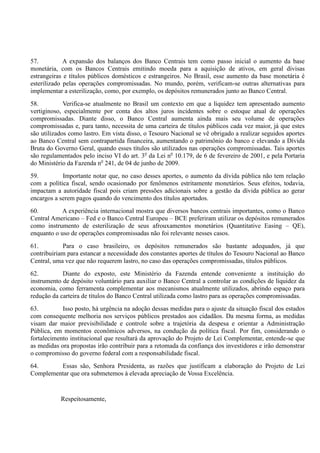 57. A expansão dos balanços dos Banco Centrais tem como passo inicial o aumento da base
monetária, com os Bancos Centrais emitindo moeda para a aquisição de ativos, em geral divisas
estrangeiras e títulos públicos domésticos e estrangeiros. No Brasil, esse aumento da base monetária é
esterilizado pelas operações compromissadas. No mundo, porém, verificam-se outras alternativas para
implementar a esterilização, como, por exemplo, os depósitos remunerados junto ao Banco Central.
58. Verifica-se atualmente no Brasil um contexto em que a liquidez tem apresentado aumento
vertiginoso, especialmente por conta dos altos juros incidentes sobre o estoque atual de operações
compromissadas. Diante disso, o Banco Central aumenta ainda mais seu volume de operações
compromissadas e, para tanto, necessita de uma carteira de títulos públicos cada vez maior, já que estes
são utilizados como lastro. Em vista disso, o Tesouro Nacional se vê obrigado a realizar seguidos aportes
ao Banco Central sem contrapartida financeira, aumentando o patrimônio do banco e elevando a Dívida
Bruta do Governo Geral, quando esses títulos são utilizados nas operações compromissadas. Tais aportes
são regulamentados pelo inciso VI do art. 3o
da Lei no
10.179, de 6 de fevereiro de 2001, e pela Portaria
do Ministério da Fazenda no
241, de 04 de junho de 2009.
59. Importante notar que, no caso desses aportes, o aumento da dívida pública não tem relação
com a política fiscal, sendo ocasionado por fenômenos estritamente monetários. Seus efeitos, todavia,
impactam a autoridade fiscal pois criam pressões adicionais sobre a gestão da dívida pública ao gerar
encargos a serem pagos quando do vencimento dos títulos aportados.
60. A experiência internacional mostra que diversos bancos centrais importantes, como o Banco
Central Americano – Fed e o Banco Central Europeu – BCE preferiram utilizar os depósitos remunerados
como instrumento de esterilização de seus afrouxamentos monetários (Quantitative Easing – QE),
enquanto o uso de operações compromissadas não foi relevante nesses casos.
61. Para o caso brasileiro, os depósitos remunerados são bastante adequados, já que
contribuiriam para estancar a necessidade dos constantes aportes de títulos do Tesouro Nacional ao Banco
Central, uma vez que não requerem lastro, no caso das operações compromissadas, títulos públicos.
62. Diante do exposto, este Ministério da Fazenda entende conveniente a instituição do
instrumento de depósito voluntário para auxiliar o Banco Central a controlar as condições de liquidez da
economia, como ferramenta complementar aos mecanismos atualmente utilizados, abrindo espaço para
redução da carteira de títulos do Banco Central utilizada como lastro para as operações compromissadas.
63. Isso posto, há urgência na adoção dessas medidas para o ajuste da situação fiscal dos estados
com consequente melhoria nos serviços públicos prestados aos cidadãos. Da mesma forma, as medidas
visam dar maior previsibilidade e controle sobre a trajetória da despesa e orientar a Administração
Pública, em momentos econômicos adversos, na condução da política fiscal. Por fim, considerando o
fortalecimento institucional que resultará da aprovação do Projeto de Lei Complementar, entende-se que
as medidas ora propostas irão contribuir para a retomada da confiança dos investidores e irão demonstrar
o compromisso do governo federal com a responsabilidade fiscal.
64. Essas são, Senhora Presidenta, as razões que justificam a elaboração do Projeto de Lei
Complementar que ora submetemos à elevada apreciação de Vossa Excelência.
Respeitosamente,
 