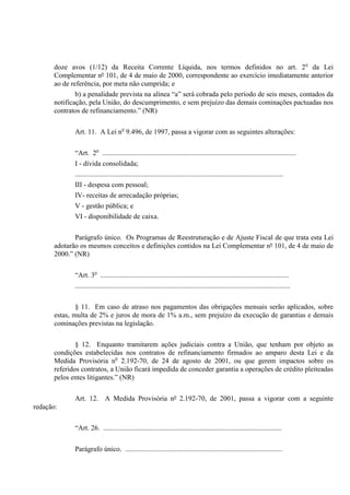 doze avos (1/12) da Receita Corrente Líquida, nos termos definidos no art. 2o
da Lei
Complementar nº 101, de 4 de maio de 2000, correspondente ao exercício imediatamente anterior
ao de referência, por meta não cumprida; e
b) a penalidade prevista na alínea “a” será cobrada pelo período de seis meses, contados da
notificação, pela União, do descumprimento, e sem prejuízo das demais cominações pactuadas nos
contratos de refinanciamento.” (NR)
Art. 11. A Lei no
9.496, de 1997, passa a vigorar com as seguintes alterações:
“Art. 2o
..............................................................................................................
I - dívida consolidada;
......................................................................................................................
III - despesa com pessoal;
IV- receitas de arrecadação próprias;
V - gestão pública; e
VI - disponibilidade de caixa.
Parágrafo único. Os Programas de Reestruturação e de Ajuste Fiscal de que trata esta Lei
adotarão os mesmos conceitos e definições contidos na Lei Complementar nº 101, de 4 de maio de
2000.” (NR)
“Art. 3o
...........................................................................................................
..........................................................................................................................
§ 11. Em caso de atraso nos pagamentos das obrigações mensais serão aplicados, sobre
estas, multa de 2% e juros de mora de 1% a.m., sem prejuízo da execução de garantias e demais
cominações previstas na legislação.
§ 12. Enquanto tramitarem ações judiciais contra a União, que tenham por objeto as
condições estabelecidas nos contratos de refinanciamento firmados ao amparo desta Lei e da
Medida Provisória no
2.192-70, de 24 de agosto de 2001, ou que gerem impactos sobre os
referidos contratos, a União ficará impedida de conceder garantia a operações de crédito pleiteadas
pelos entes litigantes.” (NR)
Art. 12. A Medida Provisória nº 2.192-70, de 2001, passa a vigorar com a seguinte
redação:
“Art. 26. .....................................................................................................
Parágrafo único. .........................................................................................
 