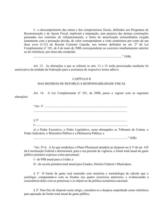 I - o descumprimento das metas e dos compromissos fiscais, definidos nos Programas de
Reestruturação e de Ajuste Fiscal, implicará a imputação, sem prejuízo das demais cominações
pactuadas nos contratos de refinanciamento, a título de amortização extraordinária exigida
juntamente com a prestação devida, de valor correspondente a vinte centésimos por cento de um
doze avos (1/12) da Receita Corrente Líquida, nos termos definidos no art. 2o
da Lei
Complementar n° 101, de 4 de maio de 2000, correspondente ao exercício imediatamente anterior
ao de referência, por meta não cumprida;
.................................................................................................................” (NR)
Art. 13. As alterações a que se referem os arts. 11 e 12 serão processadas mediante lei
autorizativa da unidade da Federação para a assinatura do respectivo termo aditivo.
CAPÍTULO II
DAS MEDIDAS DE REFORÇO À RESPONSABILIDADE FISCAL
Art. 14. A Lei Complementar no
101, de 2000, passa a vigorar com as seguintes
alterações:
“Art. 1º .........................................................................................................
.......................................................................................................................
§ 3º ...............................................................................................................
I - ....................................................................................................................
a) o Poder Executivo, o Poder Legislativo, neste abrangidos os Tribunais de Contas, o
Poder Judiciário, o Ministério Público e a Defensoria Pública; e
........................................................................................................................” (NR)
“Art. 3º-A. A lei que estabelece o Plano Plurianual atenderá ao disposto no § 1º do art. 165
da Constituição Federal e determinará, para o seu período de vigência, o limite total anual do gasto
público primário expresso como percentual:
I - do PIB anual para a União; e
II - da receita primária total anual para Estados, Distrito Federal e Municípios.
§ 1º O limite de gasto será instruído com memória e metodologia de cálculo que o
justifique, comparando-o com os fixados nos quatro exercícios anteriores, e evidenciando a
consistência deles com as premissas e os objetivos da política econômica nacional.
§ 2º Para fins do disposto neste artigo, considera-se a despesa empenhada como referência
para apuração do limite total anual do gasto público.
 
