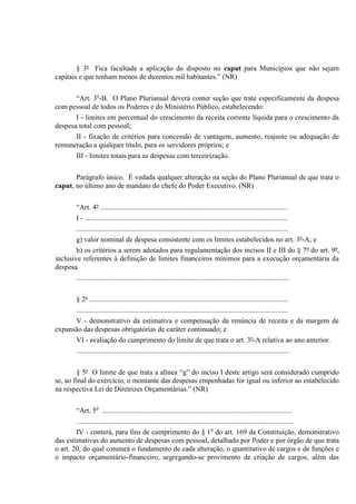 § 3º Fica facultada a aplicação do disposto no caput para Municípios que não sejam
capitais e que tenham menos de duzentos mil habitantes.” (NR)
“Art. 3o
-B. O Plano Plurianual deverá conter seção que trate especificamente da despesa
com pessoal de todos os Poderes e do Ministério Público, estabelecendo:
I - limites em percentual do crescimento da receita corrente líquida para o crescimento da
despesa total com pessoal;
II - fixação de critérios para concessão de vantagem, aumento, reajuste ou adequação de
remuneração a qualquer título, para os servidores próprios; e
III - limites totais para as despesas com terceirização.
Parágrafo único. É vedada qualquer alteração na seção do Plano Plurianual de que trata o
caput, no último ano de mandato do chefe do Poder Executivo. (NR)
“Art. 4º ........................................................................................................
I - .................................................................................................................
......................................................................................................................
g) valor nominal de despesa consistente com os limites estabelecidos no art. 3º-A; e
h) os critérios a serem adotados para regulamentação dos incisos II e III do § 7º do art. 9º,
inclusive referentes à definição de limites financeiros mínimos para a execução orçamentária da
despesa.
.......................................................................................................................
§ 2º ...............................................................................................................
......................................................................................................................
V - demonstrativo da estimativa e compensação da renúncia de receita e da margem de
expansão das despesas obrigatórias de caráter continuado; e
VI - avaliação do cumprimento do limite de que trata o art. 3º-A relativa ao ano anterior.
.......................................................................................................................
§ 5º O limite de que trata a alínea “g” do inciso I deste artigo será considerado cumprido
se, ao final do exercício, o montante das despesas empenhadas for igual ou inferior ao estabelecido
na respectiva Lei de Diretrizes Orçamentárias.” (NR)
“Art. 5o
..........................................................................................................
.........................................................................................................................
IV - conterá, para fins de cumprimento do § 1o
do art. 169 da Constituição, demonstrativo
das estimativas do aumento de despesas com pessoal, detalhado por Poder e por órgão de que trata
o art. 20, do qual constará o fundamento de cada alteração, o quantitativo de cargos e de funções e
o impacto orçamentário-financeiro, segregando-se provimento de criação de cargos, além das
 