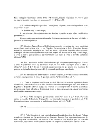 baixo ou negativo do Produto Interno Bruto - PIB nacional, regional ou estadual por período igual
ou superior a quatro trimestres, nos termos dos §§ 1º e 2º do art. 66.
§ 7º Durante o Regime Especial de Contenção de Despesas, serão contingenciadas todas
as despesas, exceto:
I - as previstas no § 2º deste artigo;
II - as relativas a investimentos em fase final de execução ou que sejam considerados
prioritários; e
III - aquelas consideradas essenciais pelos órgãos para a manutenção das suas atividades e
prestação de serviços públicos.
§ 8º Adotado o Regime Especial de Contingenciamento, em caso de não cumprimento das
metas fiscais estabelecidas pela Lei de Diretrizes Orçamentárias, o Poder Executivo do ente
federativo encaminhará mensagem ao Chefe do Poder Legislativo dispondo sobre o caráter
estratégico e essencial das despesas realizadas com amparo nos incisos II e III do § 7º deste artigo,
e sobre as razões que levaram ao descumprimento das metas e sobre as medidas corretivas
adotadas.” (NR)
“Art. 9º-A. Verificado, ao final de um trimestre, que a despesa empenhada poderá exceder
o limite de que trata a alínea “g” do inciso I do art. 4º, cada Poder e os órgãos a que se refere a
alínea “a”, inciso I, § 3º do art. 1º aplicará sequencialmente, no que couber e no montante do
excesso, as limitações descritas no art. 24-A, observada a ordem de precedência.
§ 1º Até o final do mês de fevereiro do exercício seguinte, o Poder Executivo demonstrará
e avaliará o cumprimento do limite de que trata a alínea “g” do inciso I do art. 4º.
§ 2º Caso as despesas empenhadas ao final do exercício tenham superado o limite
estabelecido, o Poder Executivo do ente federativo encaminhará mensagem ao Chefe do Poder
Legislativo, dispondo sobre as razões que levaram ao descumprimento do limite, as medidas
corretivas que foram adotadas e demonstrará como as despesas podem se adequar aos limites
estabelecidos para os anos seguintes.
§ 3º Cada Poder ou órgão a que se refere a alínea “a”, inciso I, § 3º do art. 1º poderá
aplicar as medidas de limitação de empenho e movimentação financeira de que trata o art. 9º de
forma alternativa ou complementar às medidas descritas no art. 24-A.” (NR)
“Art. 12. .....................................................................................................
.....................................................................................................................
§ 3° O Poder Executivo de cada ente federativo colocará à disposição dos demais Poderes
e órgãos previstos no art. 20, no mínimo trinta dias antes do prazo final para encaminhamento de
suas propostas orçamentárias, os estudos e as estimativas das receitas para o exercício
subsequente, inclusive da receita corrente líquida, e as respectivas memórias de cálculo.” (NR)
 