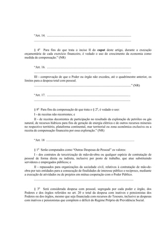 “Art. 14. .........................................................................................................
.........................................................................................................................
§ 4o
Para fins do que trata o inciso II do caput deste artigo, durante a execução
orçamentária de cada exercício financeiro, é vedado o uso do crescimento da economia como
medida de compensação.” (NR)
“Art. 16. .........................................................................................................
.........................................................................................................................
III - comprovação de que o Poder ou órgão não excedeu, até o quadrimestre anterior, os
limites para a despesa total com pessoal.
.........................................................................................................................” (NR)
“Art. 17. ........................................................................................................
........................................................................................................................
§ 8o
Para fins da compensação de que trata o § 2o
, é vedado o uso:
I - de receitas não recorrentes; e
II - de receitas decorrentes de participação no resultado da exploração de petróleo ou gás
natural, de recursos hídricos para fins de geração de energia elétrica e de outros recursos minerais
no respectivo território, plataforma continental, mar territorial ou zona econômica exclusiva ou a
receita de compensação financeira por essa exploração.” (NR)
“Art. 18 ..............................................................................................................
§ 1o
Serão computados como “Outras Despesas de Pessoal” os valores:
I - dos contratos de terceirização de mão-de-obra ou qualquer espécie de contratação de
pessoal de forma direta ou indireta, inclusive por posto de trabalho, que atue substituindo
servidores e empregados públicos; e
II - repassados para organizações da sociedade civil, relativos à contratação de mão-de-
obra por tais entidades para a consecução de finalidades de interesse público e recíproco, mediante
a execução de atividades ou de projetos em mútua cooperação com o Poder Público.
............................................................................................................................
§ 3o
Será considerada despesa com pessoal, segregada por cada poder e órgão, dos
Poderes e dos órgãos referidos no art. 20 o total da despesa com inativos e pensionistas dos
Poderes ou dos órgãos, mesmo que seja financiada com recursos do Tesouro, inclusive as despesas
com inativos e pensionistas que compõem o déficit do Regime Próprio de Previdência Social.
 