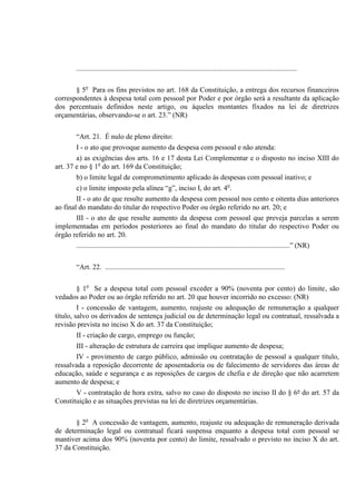 ...........................................................................................................................
§ 5o
Para os fins previstos no art. 168 da Constituição, a entrega dos recursos financeiros
correspondentes à despesa total com pessoal por Poder e por órgão será a resultante da aplicação
dos percentuais definidos neste artigo, ou àqueles montantes fixados na lei de diretrizes
orçamentárias, observando-se o art. 23.” (NR)
“Art. 21. É nulo de pleno direito:
I - o ato que provoque aumento da despesa com pessoal e não atenda:
a) as exigências dos arts. 16 e 17 desta Lei Complementar e o disposto no inciso XIII do
art. 37 e no § 1o
do art. 169 da Constituição;
b) o limite legal de comprometimento aplicado às despesas com pessoal inativo; e
c) o limite imposto pela alínea “g”, inciso I, do art. 4o
.
II - o ato de que resulte aumento da despesa com pessoal nos cento e oitenta dias anteriores
ao final do mandato do titular do respectivo Poder ou órgão referido no art. 20; e
III - o ato de que resulte aumento da despesa com pessoal que preveja parcelas a serem
implementadas em períodos posteriores ao final do mandato do titular do respectivo Poder ou
órgão referido no art. 20.
.......................................................................................................................” (NR)
“Art. 22. ....................................................................................................
§ 1o
Se a despesa total com pessoal exceder a 90% (noventa por cento) do limite, são
vedados ao Poder ou ao órgão referido no art. 20 que houver incorrido no excesso: (NR)
I - concessão de vantagem, aumento, reajuste ou adequação de remuneração a qualquer
título, salvo os derivados de sentença judicial ou de determinação legal ou contratual, ressalvada a
revisão prevista no inciso X do art. 37 da Constituição;
II - criação de cargo, emprego ou função;
III - alteração de estrutura de carreira que implique aumento de despesa;
IV - provimento de cargo público, admissão ou contratação de pessoal a qualquer título,
ressalvada a reposição decorrente de aposentadoria ou de falecimento de servidores das áreas de
educação, saúde e segurança e as reposições de cargos de chefia e de direção que não acarretem
aumento de despesa; e
V - contratação de hora extra, salvo no caso do disposto no inciso II do § 6º do art. 57 da
Constituição e as situações previstas na lei de diretrizes orçamentárias.
§ 2o
A concessão de vantagem, aumento, reajuste ou adequação de remuneração derivada
de determinação legal ou contratual ficará suspensa enquanto a despesa total com pessoal se
mantiver acima dos 90% (noventa por cento) do limite, ressalvado o previsto no inciso X do art.
37 da Constituição.
 