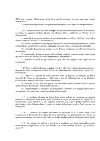 IPCA para o ano de elaboração da Lei de Diretrizes Orçamentárias ou outro índice que venha a
substituí-lo; e
VI - redução em pelo menos dez por cento das despesas com cargos de livre provimento.
§ 1º Caso as restrições indicadas no caput não sejam suficientes para conduzir as despesas
ao limite, as seguintes medidas deverão ser adotadas para a elaboração do Projeto de Lei
Orçamentária;
I - vedação de aumentos nominais de remuneração dos servidores públicos, ressalvado o
disposto no inciso X do art. 37 da Constituição;
II - vedação da ampliação de despesa com subsídio ou com subvenção em relação ao valor
empenhado no ano anterior, exceto se a ampliação for decorrente de operações já contratadas;
III - limitação da despesa de custeio, exceto despesa obrigatória, ao valor empenhado no
ano anterior;
IV - manutenção da despesa sujeita à limitação de empenho e movimentação financeira de
que trata o art. 9º, no máximo, no valor empenhado no ano anterior; e
V - redução adicional em pelo menos dez por cento das despesas com cargos de livre
provimento.
§ 2º Caso as ações indicadas no caput e no § 1º não forem suficientes para restringir as
despesas ao limite, as seguintes medidas deverão ser adotadas para a elaboração do Projeto de Lei
Orçamentária:
I - vedação do reajuste do salário mínimo acima da previsão de variação do Índice
Nacional de Preços ao Consumidor - INPC para o ano de elaboração da Lei de Diretrizes
Orçamentárias ou outro índice que venha a substituí-lo;
II - redução em até 30% dos gastos com servidores públicos decorrentes de parcelas
indenizatórias e de vantagens de natureza transitória; e
III - implementação de programas de desligamento voluntário e de licença incentivada de
servidores e empregados, que representem redução de despesa.
§ 3º As medidas adotadas na forma deste artigo poderão ser suspensas no segundo
semestre do ano quando a verificação a que se refere o art. 9º-A e a elaboração do Projeto de Lei
Orçamentária Anual referente ao ano seguinte indicarem que o gasto público primário total,
descontado o efeito destas medidas, permanecerá abaixo do limite no exercício fiscal corrente e no
subsequente.
§ 4º O aumento da despesa decorrente da aplicação do § 3º deste artigo ficará
condicionado à deliberação dos órgãos das áreas econômica e de planejamento, nos termos do
regulamento de cada ente federativo e Poder, no âmbito da elaboração da Lei Orçamentária Anual.
§ 5º Os reajustes de salários e benefícios a servidores que forem concedidos estarão
condicionados, integralmente ou em suas parcelas, aos limites referidos na alínea “g” do inciso I
do art. 4º.
 