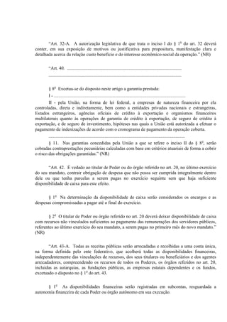 “Art. 32-A. A autorização legislativa de que trata o inciso I do § 1o
do art. 32 deverá
conter, em sua exposição de motivos ou justificativa para propositura, manifestação clara e
detalhada acerca da relação custo benefício e do interesse econômico-social da operação.” (NR)
“Art. 40. ....................................................................................................
....................................................................................................................
§ 8o
Excetua-se do disposto neste artigo a garantia prestada:
I - ...................................................................................................................
II - pela União, na forma de lei federal, a empresas de natureza financeira por ela
controladas, direta e indiretamente, bem como a entidades privadas nacionais e estrangeiras,
Estados estrangeiros, agências oficiais de crédito à exportação e organismos financeiros
multilaterais quanto às operações de garantia de crédito à exportação, de seguro de crédito à
exportação, e de seguro de investimento, hipóteses nas quais a União está autorizada a efetuar o
pagamento de indenizações de acordo com o cronograma de pagamento da operação coberta.
.......................................................................................................................
§ 11. Nas garantias concedidas pela União a que se refere o inciso II do § 8o
, serão
cobradas contraprestações pecuniárias calculadas com base em critérios atuariais de forma a cobrir
o risco das obrigações garantidas.” (NR)
“Art. 42. É vedado ao titular de Poder ou do órgão referido no art. 20, no último exercício
do seu mandato, contrair obrigação de despesa que não possa ser cumprida integralmente dentro
dele ou que tenha parcelas a serem pagas no exercício seguinte sem que haja suficiente
disponibilidade de caixa para este efeito.
§ 1o
Na determinação da disponibilidade de caixa serão considerados os encargos e as
despesas compromissadas a pagar até o final do exercício.
§ 2o
O titular de Poder ou órgão referido no art. 20 deverá deixar disponibilidade de caixa
com recursos não vinculados suficientes ao pagamento das remunerações dos servidores públicos,
referentes ao último exercício do seu mandato, a serem pagas no primeiro mês do novo mandato.”
(NR)
“Art. 43-A. Todas as receitas públicas serão arrecadadas e recolhidas a uma conta única,
na forma definida pelo ente federativo, que acolherá todas as disponibilidades financeiras,
independentemente das vinculações de recursos, dos seus titulares ou beneficiários e dos agentes
arrecadadores, compreendendo os recursos de todos os Poderes, os órgãos referidos no art. 20,
incluídas as autarquias, as fundações públicas, as empresas estatais dependentes e os fundos,
excetuado o disposto no § 1o
do art. 43.
§ 1o
As disponibilidades financeiras serão registradas em subcontas, resguardada a
autonomia financeira de cada Poder ou órgão autônomo em sua execução.
 