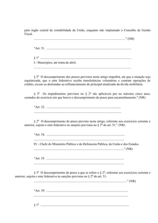 pelo órgão central de contabilidade da União, enquanto não implantado o Conselho de Gestão
Fiscal.
...................................................................................................................” (NR)
“Art. 51. ..........................................................................................................
§ 1o
..................................................................................................................
I - Municípios, até trinta de abril;
..........................................................................................................................
§ 2o
O descumprimento dos prazos previstos neste artigo impedirá, até que a situação seja
regularizada, que o ente federativo receba transferências voluntárias e contrate operações de
crédito, exceto as destinadas ao refinanciamento do principal atualizado da dívida mobiliária.
§ 3o
Os impedimentos previstos no § 2o
são aplicáveis por no máximo cinco anos,
contados do exercício em que houve o descumprimento do prazo para encaminhamento.” (NR)
“Art. 52. .............................................................................................
..............................................................................................................
§ 2o
O descumprimento do prazo previsto neste artigo, referente aos exercícios corrente e
anterior, sujeita o ente federativo às sanções previstas no § 2o
do art. 51.” (NR)
“Art. 54. ..................................................................................................
.................................................................................................................
IV - Chefe do Ministério Público e da Defensoria Pública, da União e dos Estados.
.................................................................................................................” (NR)
“Art. 55. .................................................................................................
.................................................................................................................
§ 3o
O descumprimento do prazo a que se refere o § 2o
, referente aos exercícios corrente e
anterior, sujeita o ente federativo às sanções previstas no § 2o
do art. 51.
.....................................................................................................................” (NR)
“Art. 59. ......................................................................................................
......................................................................................................................
§ 1o
...............................................................................................................
 