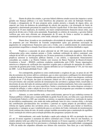 12. Diante do pleito dos estados, o governo federal elaborou estudos acerca dos impactos a serem
gerados nas finanças públicas e os reais benefícios das propostas aos entes da federação brasileira.
Contudo, o alongamento de 10 anos proposto pelos estados pioraria a situação de alguns deles, em
especial, por força da dinâmica da metodologia de cálculo das parcelas e da eliminação do limite de
pagamento a determinado percentual da respectiva Receita Líquida Real. O fim deste limite associado a
um prazo de 10 anos implicaria, de imediato, um maior comprometimento financeiro desses entes, cuja
parcela de dívida com a União seria aumentada. Respeitando os critérios de isonomia, o governo federal
verificou que seria mais eficiente um alongamento de 20 anos, de forma a auxiliar os estados na
manutenção de seus serviços essenciais, como saúde, educação e segurança.
13. Diante disso, levando-se em consideração a diversidade de situações dos estados, as medidas
ora propostas por este Ministério da Fazenda compreendem ações que permitam suavização de
pagamentos de compromissos financeiros para com a União, com o estabelecimento de condicionantes
que permitam reequilibrar a situação fiscal desses entes no médio prazo, conforme detalhado a seguir.
14. Propõe-se a concessão de prazo adicional de até 240 meses para pagamento das dívidas
refinanciadas pelos entes estaduais perante a União, mediante celebração de aditivo contratual, com
redução de até 40% no valor das prestações nos 24 meses posteriores à celebração do aditivo. Além disso,
propõe-se autorizar as instituições públicas federais, a seu critério, a repactuarem financiamentos
concedidos aos estados e ao Distrito Federal, com recursos do Banco Nacional de Desenvolvimento
Econômico e Social – BNDES, conforme condições estabelecidas pelo CMN. Nessas repactuações,
autoriza-se a dispensa da verificação dos requisitos exigidos para a realização de operações de crédito e
concessão de garantia pela União, inclusive aqueles definidos na Lei Complementar no
101, de 4 de maio
de 2000 – Lei de Responsabilidade Fiscal – LRF.
15. Em contrapartida, propõem-se como condicionante a exigência de que, no prazo de até 180
dias da assinatura dos termos aditivos contratuais, que os entes sancionem e publiquem leis determinando
a adoção durante os 24 meses subsequentes de medidas para auxiliá-los a reduzir suas despesas, conforme
definido no art. 3o
do Projeto, das quais se destacam: reduzir em 10% a despesa mensal com cargos de
livre provimento; não conceder aumento de remunerações dos servidores a qualquer título, ressalvadas as
decorrentes de atos derivados de sentença judicial e previstas constitucionalmente, bem como suspender a
contratação de pessoal, salvo em casos específicos; limitar o crescimento das outras despesas correntes à
variação da inflação; e vedar a edição de novas leis ou a criação de programas que concedam ou ampliem
incentivo ou benefício de natureza tributária ou financeira.
16. Ademais, os entes também terão, como condicionante, aprovar lei que estabeleça normas de
finanças públicas voltadas para a responsabilidade na gestão fiscal do ente, em linha com o que determina
a Constituição Federal e a LRF, que contenha, no mínimo, os seguintes dispositivos: instituição do regime
de previdência complementar, caso ainda não tenha publicado outra lei com o mesmo efeito, e elevação
das contribuições previdenciárias dos servidores e patronal ao regime próprio de previdência social;
reforma do regime jurídico dos servidores ativos, inativos, civis e militares para limitar os benefícios,
progressões e vantagens ao que é estabelecido para os servidores da União; instituição de monitoramento
fiscal contínuo das contas do ente, de modo a propor medidas necessárias para a manutenção do equilíbrio
fiscal; instituição de critérios para avaliação periódica dos programas e projetos do ente.
17. Adicionalmente, está sendo facultada a opção pela redução de 40% na prestação dos entes
por até 24 meses seguintes à assinatura de aditivo contratual com a União. Para ter este benefício, os
estados optantes terão que editar leis que determinem durante os 24 meses seguintes a redução de 20% na
despesa mensal com cargos de livre provimento e a limitação das despesas com publicidade e propaganda
a 50% da média dos empenhos efetuados nos últimos três exercícios. Para fazer jus a este benefício,
 