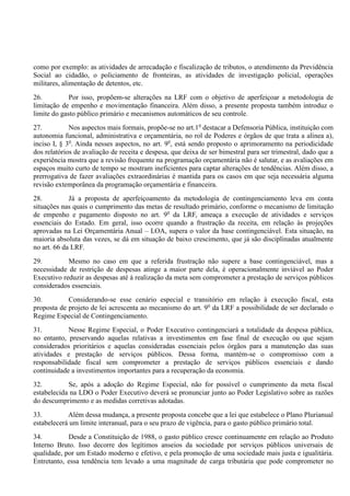 como por exemplo: as atividades de arrecadação e fiscalização de tributos, o atendimento da Previdência
Social ao cidadão, o policiamento de fronteiras, as atividades de investigação policial, operações
militares, alimentação de detentos, etc.
26. Por isso, propõem-se alterações na LRF com o objetivo de aperfeiçoar a metodologia de
limitação de empenho e movimentação financeira. Além disso, a presente proposta também introduz o
limite do gasto público primário e mecanismos automáticos de seu controle.
27. Nos aspectos mais formais, propõe-se no art.1o
destacar a Defensoria Pública, instituição com
autonomia funcional, administrativa e orçamentária, no rol de Poderes e órgãos de que trata a alínea a),
inciso I, § 3o
. Ainda nesses aspectos, no art. 9o
, está sendo proposto o aprimoramento na periodicidade
dos relatórios de avaliação de receita e despesa, que deixa de ser bimestral para ser trimestral, dado que a
experiência mostra que a revisão frequente na programação orçamentária não é salutar, e as avaliações em
espaços muito curto de tempo se mostram ineficientes para captar alterações de tendências. Além disso, a
prerrogativa de fazer avaliações extraordinárias é mantida para os casos em que seja necessária alguma
revisão extemporânea da programação orçamentária e financeira.
28. Já a proposta de aperfeiçoamento da metodologia de contingenciamento leva em conta
situações nas quais o cumprimento das metas de resultado primário, conforme o mecanismo de limitação
de empenho e pagamento disposto no art. 9o
da LRF, ameaça a execução de atividades e serviços
essenciais do Estado. Em geral, isso ocorre quando a frustração da receita, em relação às projeções
aprovadas na Lei Orçamentária Anual – LOA, supera o valor da base contingenciável. Esta situação, na
maioria absoluta das vezes, se dá em situação de baixo crescimento, que já são disciplinadas atualmente
no art. 66 da LRF.
29. Mesmo no caso em que a referida frustração não supere a base contingenciável, mas a
necessidade de restrição de despesas atinge a maior parte dela, é operacionalmente inviável ao Poder
Executivo reduzir as despesas até à realização da meta sem comprometer a prestação de serviços públicos
considerados essenciais.
30. Considerando-se esse cenário especial e transitório em relação à execução fiscal, esta
proposta de projeto de lei acrescenta ao mecanismo do art. 9o
da LRF a possibilidade de ser declarado o
Regime Especial de Contingenciamento.
31. Nesse Regime Especial, o Poder Executivo contingenciará a totalidade da despesa pública,
no entanto, preservando aquelas relativas a investimentos em fase final de execução ou que sejam
considerados prioritários e aquelas consideradas essenciais pelos órgãos para a manutenção das suas
atividades e prestação de serviços públicos. Dessa forma, mantém-se o compromisso com a
responsabilidade fiscal sem comprometer a prestação de serviços públicos essenciais e dando
continuidade a investimentos importantes para a recuperação da economia.
32. Se, após a adoção do Regime Especial, não for possível o cumprimento da meta fiscal
estabelecida na LDO o Poder Executivo deverá se pronunciar junto ao Poder Legislativo sobre as razões
do descumprimento e as medidas corretivas adotadas.
33. Além dessa mudança, a presente proposta concebe que a lei que estabelece o Plano Plurianual
estabelecerá um limite interanual, para o seu prazo de vigência, para o gasto público primário total.
34. Desde a Constituição de 1988, o gasto público cresce continuamente em relação ao Produto
Interno Bruto. Isso decorre dos legítimos anseios da sociedade por serviços públicos universais de
qualidade, por um Estado moderno e efetivo, e pela promoção de uma sociedade mais justa e igualitária.
Entretanto, essa tendência tem levado a uma magnitude de carga tributária que pode comprometer no
 