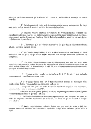 prestações do refinanciamento a que se refere o art. 1o
desta lei, condicionada à celebração de aditivo
contratual.
§ 1o
Os valores pagos à União serão imputados prioritariamente ao pagamento dos juros
contratuais, sendo o restante destinado à amortização do principal da dívida.
§ 2o
Enquanto perdurar a redução extraordinária das prestações referida no caput, fica
afastada a incidência de encargos por inadimplemento sobre as parcelas da dívida refinanciada não pagas,
assim como o registro do nome do Estado ou Distrito Federal em cadastros restritivos em decorrência,
exclusivamente, dessa redução.
§ 3o
O disposto no § 2o
não se aplica às situações nas quais houver inadimplemento em
relação à parcela da prestação devida.
§ 4o
Os valores correspondentes à redução extraordinária serão incorporados ao saldo
devedor ao final do prazo de que trata o caput, acrescidos dos encargos financeiros contratuais de
adimplência.
§ 5o
Os efeitos financeiros decorrentes do aditamento de que trata este artigo serão
aplicados retroativamente à data de pagamento da primeira prestação apurada conforme estabelecido no
termo aditivo referido pela Lei Complementar no
148, de 2014, compensando-se eventual crédito nas
prestações imediatamente vincendas.
§ 6o
Eventual crédito gerado em decorrência do § 5o
do art. 1o
será aplicado
cumulativamente à redução de que trata o caput.
Art. 7º A redução de que trata o art. 6o
fica condicionada à sanção e à publicação, pelos
Estados e pelo Distrito Federal, de leis que determinem a adoção de:
I - redução em 20% (vinte por cento) da despesa mensal com cargos de livre provimento,
em comparação com a do mês de junho de 2014;
II - vedação à contratação de operação de crédito por prazo equivalente ao dobro do prazo
constante do requerimento de que trata o art. 6o
; e
III - limitação das despesas com publicidade e propaganda a 50% (cinquenta por cento) da
média dos empenhos efetuados nos últimos três exercícios, por prazo em que for acordada a redução
extraordinária.
§ 1o
O não cumprimento da obrigação de que trata este artigo, no prazo de 180 dias
contados da data de assinatura do termo aditivo, implicará a revogação da redução a que se refere o
caput.
 