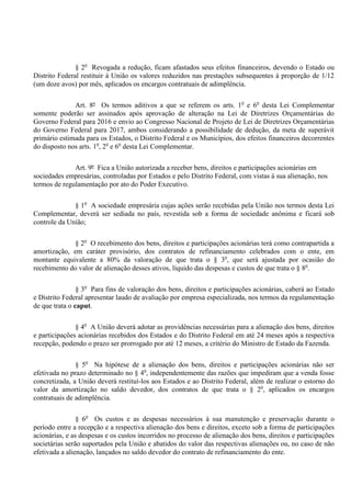 § 2o
Revogada a redução, ficam afastados seus efeitos financeiros, devendo o Estado ou
Distrito Federal restituir à União os valores reduzidos nas prestações subsequentes à proporção de 1/12
(um doze avos) por mês, aplicados os encargos contratuais de adimplência.
Art. 8º Os termos aditivos a que se referem os arts. 1o
e 6o
desta Lei Complementar
somente poderão ser assinados após aprovação de alteração na Lei de Diretrizes Orçamentárias do
Governo Federal para 2016 e envio ao Congresso Nacional de Projeto de Lei de Diretrizes Orçamentárias
do Governo Federal para 2017, ambos considerando a possibilidade de dedução, da meta de superávit
primário estimada para os Estados, o Distrito Federal e os Municípios, dos efeitos financeiros decorrentes
do disposto nos arts. 1o
, 2o
e 6o
desta Lei Complementar.
Art. 9º Fica a União autorizada a receber bens, direitos e participações acionárias em
sociedades empresárias, controladas por Estados e pelo Distrito Federal, com vistas à sua alienação, nos
termos de regulamentação por ato do Poder Executivo.
§ 1o
A sociedade empresária cujas ações serão recebidas pela União nos termos desta Lei
Complementar, deverá ser sediada no país, revestida sob a forma de sociedade anônima e ficará sob
controle da União;
§ 2o
O recebimento dos bens, direitos e participações acionárias terá como contrapartida a
amortização, em caráter provisório, dos contratos de refinanciamento celebrados com o ente, em
montante equivalente a 80% da valoração de que trata o § 3o
, que será ajustada por ocasião do
recebimento do valor de alienação desses ativos, líquido das despesas e custos de que trata o § 8o
.
§ 3o
Para fins de valoração dos bens, direitos e participações acionárias, caberá ao Estado
e Distrito Federal apresentar laudo de avaliação por empresa especializada, nos termos da regulamentação
de que trata o caput.
§ 4o
A União deverá adotar as providências necessárias para a alienação dos bens, direitos
e participações acionárias recebidos dos Estados e do Distrito Federal em até 24 meses após a respectiva
recepção, podendo o prazo ser prorrogado por até 12 meses, a critério do Ministro de Estado da Fazenda.
§ 5o
Na hipótese de a alienação dos bens, direitos e participações acionárias não ser
efetivada no prazo determinado no § 4o
, independentemente das razões que impediram que a venda fosse
concretizada, a União deverá restituí-los aos Estados e ao Distrito Federal, além de realizar o estorno do
valor da amortização no saldo devedor, dos contratos de que trata o § 2o
, aplicados os encargos
contratuais de adimplência.
§ 6o
Os custos e as despesas necessários à sua manutenção e preservação durante o
período entre a recepção e a respectiva alienação dos bens e direitos, exceto sob a forma de participações
acionárias, e as despesas e os custos incorridos no processo de alienação dos bens, direitos e participações
societárias serão suportados pela União e abatidos do valor das respectivas alienações ou, no caso de não
efetivada a alienação, lançados no saldo devedor do contrato de refinanciamento do ente.
 