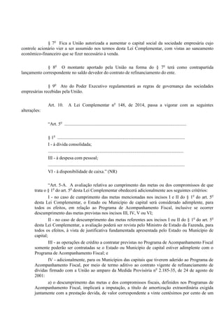 § 7o
Fica a União autorizada a aumentar o capital social da sociedade empresária cujo
controle acionário vier a ser assumido nos termos desta Lei Complementar, com vistas ao saneamento
econômico-financeiro que se fizer necessário à venda.
§ 8o
O montante aportado pela União na forma do § 7o
terá como contrapartida
lançamento correspondente no saldo devedor do contrato de refinanciamento do ente.
§ 9o
Ato do Poder Executivo regulamentará as regras de governança das sociedades
empresárias recebidas pela União.
Art. 10. A Lei Complementar no
148, de 2014, passa a vigorar com as seguintes
alterações:
“Art. 5o
............................................................................................................
§ 1o
.................................................................................................................
I - à dívida consolidada;
........................................................................................................................
III - à despesa com pessoal;
.........................................................................................................................
VI - à disponibilidade de caixa.” (NR)
“Art. 5-A. A avaliação relativa ao cumprimento das metas ou dos compromissos de que
trata o § 1o
do art. 5o
desta Lei Complementar obedecerá adicionalmente aos seguintes critérios:
I - no caso de cumprimento das metas mencionadas nos incisos I e II do § 1o
do art. 5o
desta Lei Complementar, o Estado ou Município de capital será considerado adimplente, para
todos os efeitos, em relação ao Programa de Acompanhamento Fiscal, inclusive se ocorrer
descumprimento das metas previstas nos incisos III, IV, V ou VI;
II - no caso de descumprimento das metas referentes aos incisos I ou II do § 1o
do art. 5o
desta Lei Complementar, a avaliação poderá ser revista pelo Ministro de Estado da Fazenda, para
todos os efeitos, à vista de justificativa fundamentada apresentada pelo Estado ou Município de
capital;
III - as operações de crédito a contratar previstas no Programa de Acompanhamento Fiscal
somente poderão ser contratadas se o Estado ou Município de capital estiver adimplente com o
Programa de Acompanhamento Fiscal; e
IV - adicionalmente, para os Municípios das capitais que tiverem aderido ao Programa de
Acompanhamento Fiscal, por meio de termo aditivo ao contrato vigente de refinanciamento de
dívidas firmado com a União ao amparo da Medida Provisória no
2.185-35, de 24 de agosto de
2001:
a) o descumprimento das metas e dos compromissos fiscais, definidos nos Programas de
Acompanhamento Fiscal, implicará a imputação, a título de amortização extraordinária exigida
juntamente com a prestação devida, de valor correspondente a vinte centésimos por cento de um
 