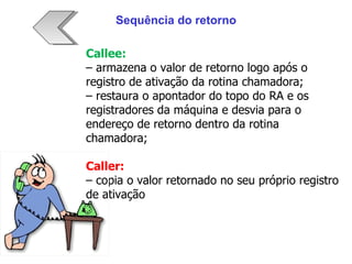 Callee: –  armazena o valor de retorno logo após o registro de ativação da rotina chamadora; –  restaura o apontador do topo do RA e os registradores da máquina e desvia para o endereço de retorno dentro da rotina chamadora; Caller: –  copia o valor retornado no seu próprio registro de ativação Sequência do retorno 
