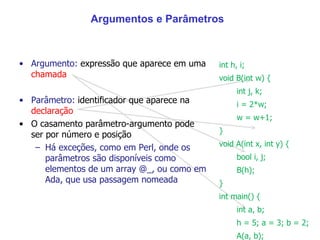 Argumentos e Parâmetros Argumento:  expressão que aparece em uma  chamada Parâmetro:  identificador que aparece na  declaração O casamento parâmetro-argumento pode ser por número e posição Há exceções, como em Perl, onde os parâmetros são disponíveis como elementos de um array @_, ou como em Ada, que usa passagem nomeada  int h, i; void B(int w) { int j, k; i = 2*w; w = w+1; }  void A(int x, int y) { bool i, j; B(h); } int main() { int a, b; h = 5; a = 3; b = 2; A(a, b); } 