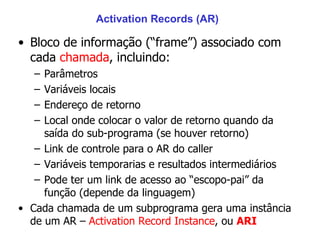 Activation Records (AR) Bloco de informação (“frame”) associado com cada  chamada , incluindo: Parâmetros Variáveis locais Endereço de retorno Local onde colocar o valor de retorno quando da saída do sub-programa (se houver retorno) Link de controle para o AR do caller Variáveis temporarias e resultados intermediários  Pode ter um link de acesso ao “escopo-pai” da função (depende da linguagem) Cada chamada de um subprograma gera uma instância de um AR –  Activation Record Instance , ou  ARI 