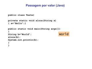 Passagem por valor (Java) public class Teste{ private static void aloca(String x) { x="Hello";} public static void main(String args[]) { String b="World"; aloca(b); System.out.println(b); } } World 