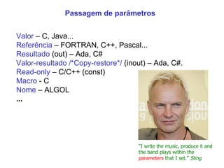 Passagem de parâmetros Valor  – C, Java... Referência  – FORTRAN, C++, Pascal... Resultado  (out) – Ada, C#  Valor-resultado /*Copy-restore*/  (inout) – Ada, C#.  Read-only  – C/C++ (const) Macro  - C Nome  – ALGOL ... “ I write the music, produce it and the band plays within the  parameters  that I set.”  Sting 