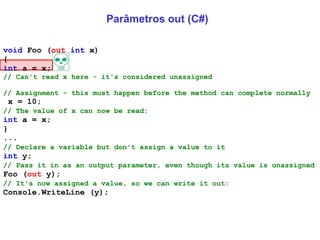 Parâmetros out (C#) void  Foo ( out   int  x)  {  int  a = x;  // Can't read x here - it's considered unassigned   // Assignment - this must happen before the method can complete normally x = 10;  // The value of x can now be read:   int  a = x;  }  ...  // Declare a variable but don't assign a value to it   int  y;  // Pass it in as an output parameter, even though its value is unassigned   Foo ( out  y);  // It's now assigned a value, so we can write it out:   Console.WriteLine (y);  