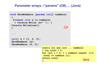 Parameter arrays –”params” (C#), ... (Java) void  ShowNumbers ( params   int [] numbers) {  foreach  ( int  x  in  numbers)  { Console.Write (x+ " " ); }  Console.WriteLine();  } ...  int [] x = {1, 2, 3};  ShowNumbers (x);  ShowNumbers (4, 5);  static int sum (int ... numbers)  { int total = 0;  for (int i = 0; i < numbers.length; i++)  total += numbers [i];  return total;  }  C# Java 