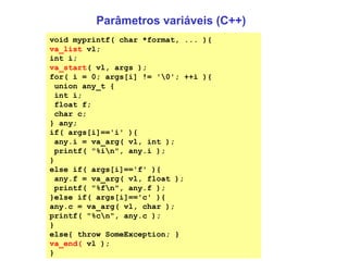 Parâmetros variáveis (C++) void myprintf( char *format, ... ){ va_list  vl; int i; va_start ( vl, args ); for( i = 0; args[i] != '\0'; ++i ){ union any_t { int i; float f; char c; } any; if( args[i]=='i' ){ any.i = va_arg( vl, int ); printf( "%i\n", any.i ); } else if( args[i]=='f' ){ any.f = va_arg( vl, float ); printf( "%f\n", any.f ); }else if( args[i]=='c' ){ any.c = va_arg( vl, char ); printf( "%c\n", any.c ); } else{ throw SomeException; } va_end(  vl ); }  