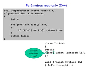 Parâmetros read-only (C++) class IntList { public: const Print (ostream &o); }; void f(const IntList &L)  { L.Print(cout); }  bool Compare(const vector <int> & A) // precondition: A is sorted { int k; for (k=1; k<A.size(); k++) { if (A[k-1] == A[k]) return true; } return false; } E se aqui não fosse const? 