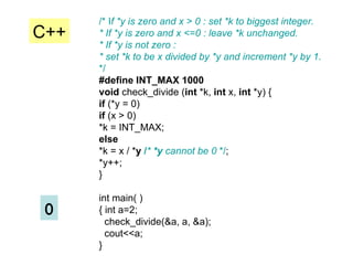 /* I f *y is zero and x > 0 : set *k to biggest integer. * If *y is zero and x <=0 : leave *k unchanged. * If *y is not zero : * set *k to be x divided by *y and increment *y by 1. */ #define INT_MAX 1000 void  check_divide ( int  *k,  int  x,  int  *y) { if  (*y = 0) if  (x > 0) *k = INT_MAX; else *k = x / * y  / *  *y  cannot be 0  */ ; *y++; } int main( ) { int a=2;  check_divide(&a, a, &a); cout<<a; } 0 C++ 