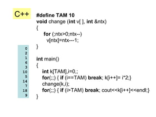 #define TAM 10 void  change ( int  v[ ],  int  &ntx) { for  (;ntx>0;ntx--) v[ntx]=ntx---1; } int  main() { int  k[TAM],i=0,; for (;;) {  if  (i==TAM)  break ; k[i++]= i*2;} change(k,i); for (;;) {  if  (i>TAM)  break ; cout<<k[i++]<<endl;} } 0 2 1 6 3 10 5 14 7 18 9 C++ 