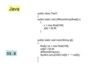 public class TestY { public static void differentArray(float[] x) { x = new float[100]; x[0] = 26.9f; } public static void main(String a[]) { float[ ] xx = new float[100]; xx[0] = 55.8f; differentArray(xx); System.out.println("xx[0] = " + xx[0]); } } Java 55.8 