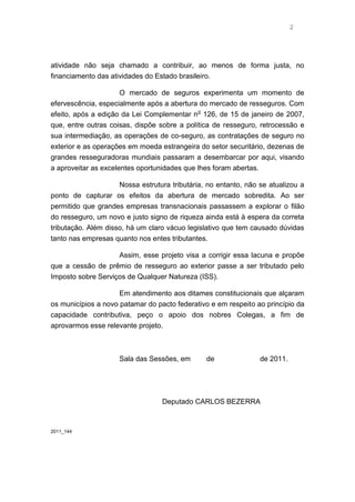 2




atividade não seja chamado a contribuir, ao menos de forma justa, no
financiamento das atividades do Estado brasileiro.

                     O mercado de seguros experimenta um momento de
efervescência, especialmente após a abertura do mercado de resseguros. Com
efeito, após a edição da Lei Complementar n o 126, de 15 de janeiro de 2007,
que, entre outras coisas, dispõe sobre a política de resseguro, retrocessão e
sua intermediação, as operações de co-seguro, as contratações de seguro no
exterior e as operações em moeda estrangeira do setor securitário, dezenas de
grandes resseguradoras mundiais passaram a desembarcar por aqui, visando
a aproveitar as excelentes oportunidades que lhes foram abertas.

                     Nossa estrutura tributária, no entanto, não se atualizou a
ponto de capturar os efeitos da abertura de mercado sobredita. Ao ser
permitido que grandes empresas transnacionais passassem a explorar o filão
do resseguro, um novo e justo signo de riqueza ainda está à espera da correta
tributação. Além disso, há um claro vácuo legislativo que tem causado dúvidas
tanto nas empresas quanto nos entes tributantes.

                    Assim, esse projeto visa a corrigir essa lacuna e propõe
que a cessão de prêmio de resseguro ao exterior passe a ser tributado pelo
Imposto sobre Serviços de Qualquer Natureza (ISS).

                     Em atendimento aos ditames constitucionais que alçaram
os municípios a novo patamar do pacto federativo e em respeito ao princípio da
capacidade contributiva, peço o apoio dos nobres Colegas, a fim de
aprovarmos esse relevante projeto.



                     Sala das Sessões, em       de               de 2011.




                                  Deputado CARLOS BEZERRA



2011_144
 