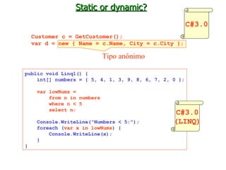 Static or dynamic? Customer c = GetCustomer(); var d = new { Name = c.Name, City = c.City }; Tipo anônimo public void Linq1() { int[] numbers = { 5, 4, 1, 3, 9, 8, 6, 7, 2, 0 }; var lowNums = from n in numbers where n < 5 select n; Console.WriteLine("Numbers < 5:"); foreach ( var x in lowNums ) { Console.WriteLine(x); } } C#3.0 C#3.0 (LINQ) 