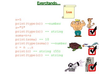 Exercitando... n=5 print(type(n))  --number s="5" print(type(s))  -- string soma=n+s print(soma)  -- 10 print(type(soma))  --number c = n ..s print(c)  -- string (55) print(type(c))  -- string Lua 