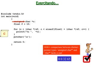 Exercitando... #include <stdio.h> int main(void)  { unsigned char *c; float f = 10; for (c = (char *)&f; c < sizeof(float) + (char *)&f; c++) { printf("%u ",  *c); } putchar('\n'); return 0; } 0 0 32 65 C ERRO:  comparison between distinct pointer types `unsigned char*' and `char*' lacks a cast   