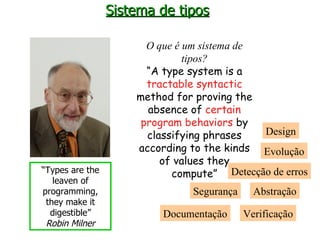 Sistema de tipos O que é um sistema de tipos? “ A type system is a  tractable syntactic method for proving the absence of  certain program behaviors  by classifying phrases according to the kinds of values they c ompute ” Detecção de erros Segurança Design Abstração Verificação Evolução Documentação “ Types are the leaven of programming, they make it digestible” Robin Milner 