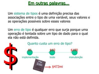 Em outras palavras... Um  sistema de tipos  é uma definição precisa das associações entre o tipo de uma variável, seus valores e as operações possíveis sobre esses valores Um  erro de tipo  é qualquer erro que surja porque uma operação é tentada sobre um tipo de dado para o qual ela não está definida. Quanto custa um erro de tipo? implementação teste manutenção $1 $10 $100 $472mi $ 