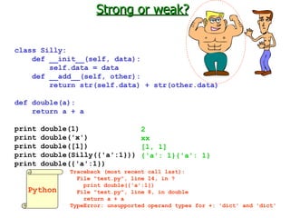 Strong or weak? class Silly: def __init__(self, data): self.data = data def __add__(self, other): return str(self.data) + str(other.data) def double(a): return a + a print double(1) print double('x') print double([1]) print double(Silly({'a':1})) print double({'a':1}) Python 2 xx [1, 1] {'a': 1}{'a': 1} Traceback (most recent call last):   File "test.py", line 14, in ?     print double({'a':1})   File "test.py", line 8, in double      return a + a TypeError: unsupported operand types for +: 'dict' and 'dict'   
