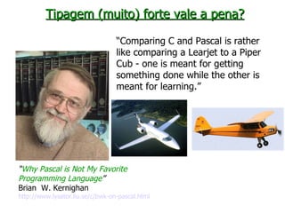 “ Why Pascal is Not My Favorite Programming Language ” Brian  W. Kernighan http://www.lysator.liu.se/c/bwk-on-pascal.html   Tipagem (muito) forte vale a pena? “ Comparing C and Pascal is rather like comparing a Learjet to a Piper Cub - one is meant for getting something done while the other is meant for learning.” 
